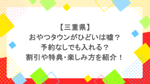 【三重県】おやつタウンがひどいは嘘？予約なしでも入れる？割引や特典・楽しみ方を紹介！