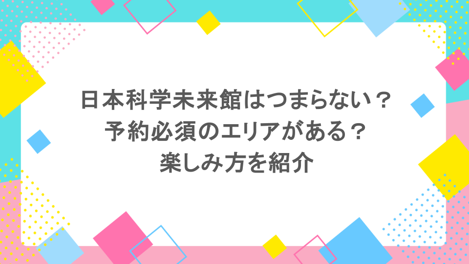 日本科学未来館はつまらない?予約必須のエリアがある?楽しみ方を紹介