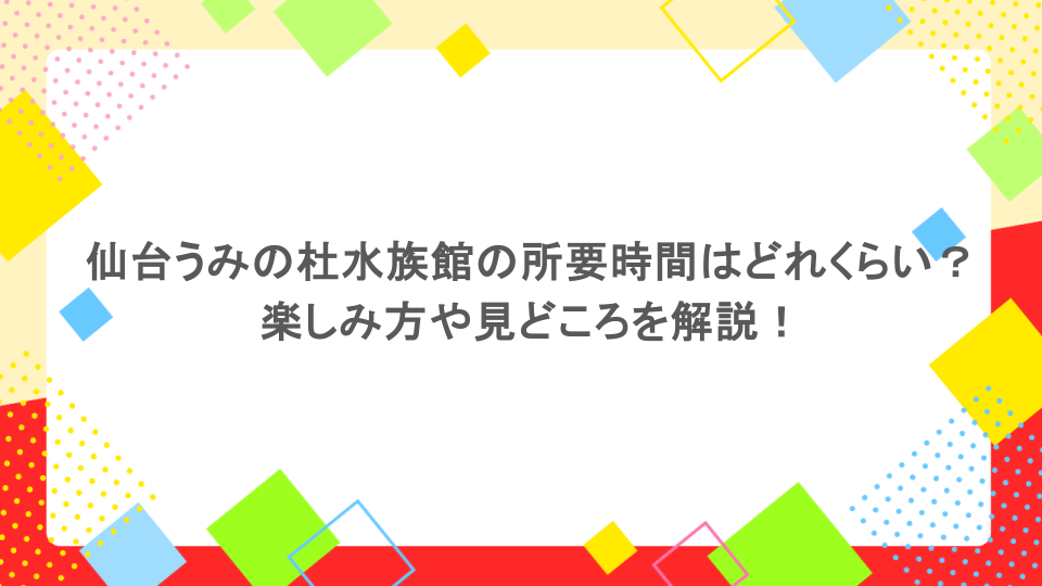 仙台うみの杜水族館の所要時間はどれくらい?楽しみ方や見どころを解説!