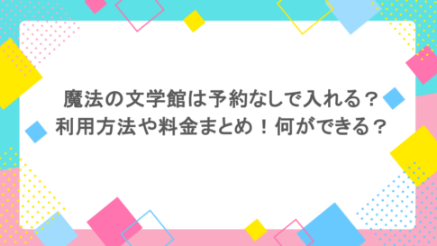 魔法の文学館は予約なしで入れる？利用方法や料金まとめ！何ができる？
