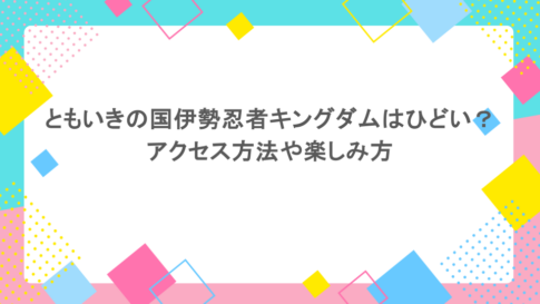 ともいきの国伊勢忍者キングダムはひどい？アクセス方法や楽しみ方