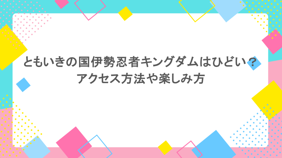 ともいきの国伊勢忍者キングダムはひどい？アクセス方法や楽しみ方