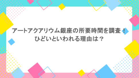 アートアクアリウム銀座の所要時間を調査！ひどいといわれる理由は？